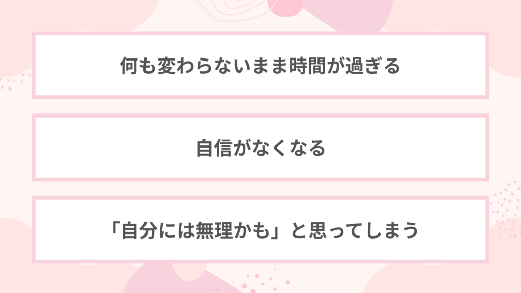 ・何も変わらないまま時間が過ぎる
・自身がなくなる
・「自分には無理かも」と思ってしまう